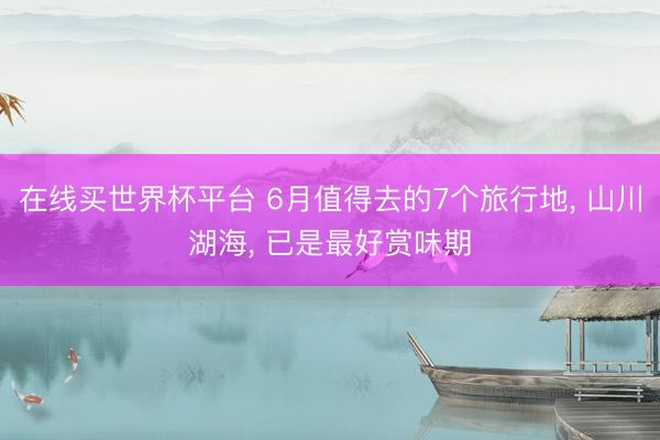在线买世界杯平台 6月值得去的7个旅行地， 山川湖海， 已是最好赏味期