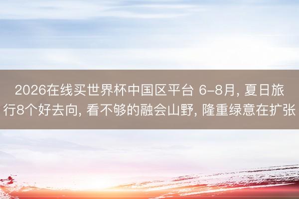 2026在线买世界杯中国区平台 6-8月， 夏日旅行8个好去向， 看不够的融会山野， 隆重绿意在扩张