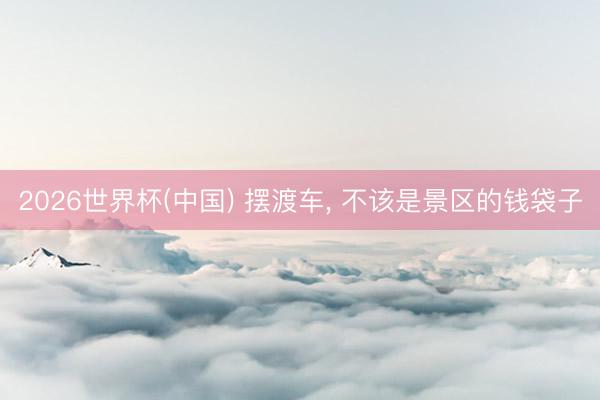 2026世界杯(中国) 摆渡车， 不该是景区的钱袋子