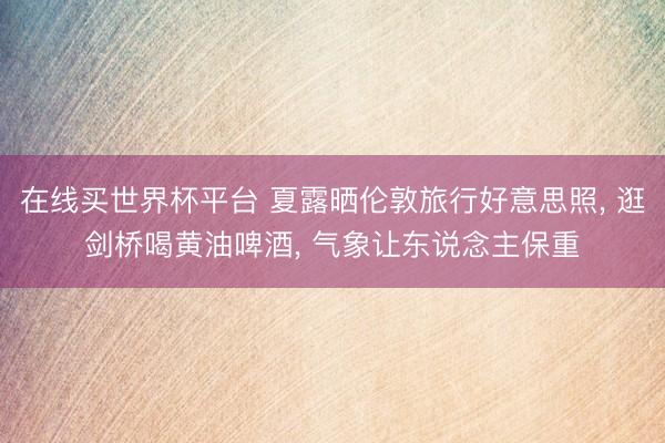在线买世界杯平台 夏露晒伦敦旅行好意思照， 逛剑桥喝黄油啤酒， 气象让东说念主保重