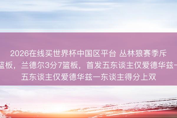 2026在线买世界杯中国区平台 丛林狼赛季斥逐！戈贝尔0分3篮板，兰德尔3分7篮板，首发五东谈主仅爱德华兹一东谈主得分上双