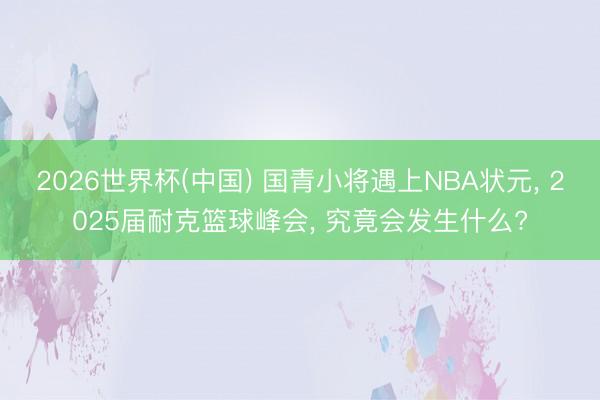2026世界杯(中国) 国青小将遇上NBA状元， 2025届耐克篮球峰会， 究竟会发生什么?