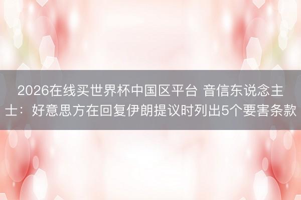 2026在线买世界杯中国区平台 音信东说念主士：好意思方在回复伊朗提议时列出5个要害条款