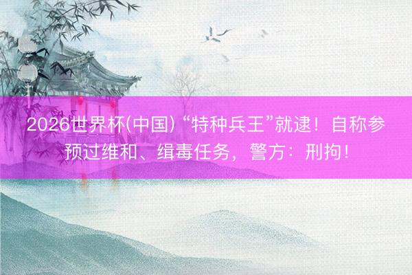2026世界杯(中国) “特种兵王”就逮！自称参预过维和、缉毒任务，警方：刑拘！