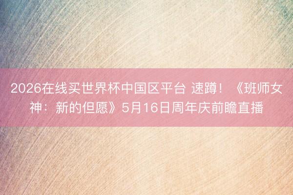 2026在线买世界杯中国区平台 速蹲！《班师女神：新的但愿》5月16日周年庆前瞻直播