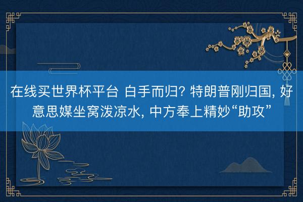 在线买世界杯平台 白手而归? 特朗普刚归国， 好意思媒坐窝泼凉水， 中方奉上精妙“助攻”