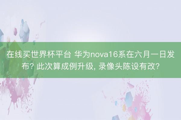 在线买世界杯平台 华为nova16系在六月一日发布? 此次算成例升级， 录像头陈设有改?