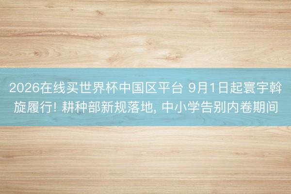 2026在线买世界杯中国区平台 9月1日起寰宇斡旋履行! 耕种部新规落地， 中小学告别内卷期间