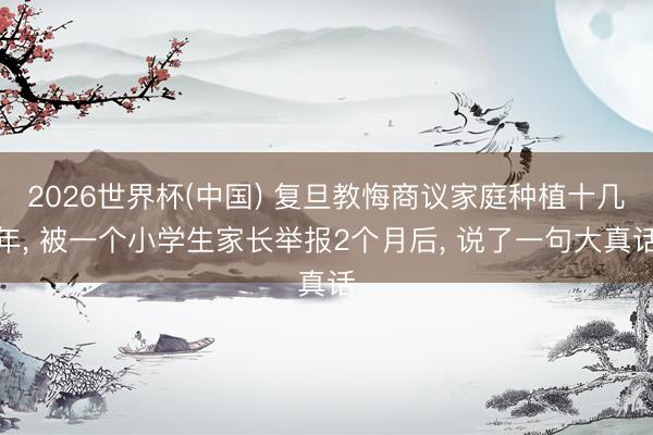 2026世界杯(中国) 复旦教悔商议家庭种植十几年， 被一个小学生家长举报2个月后， 说了一句大真话