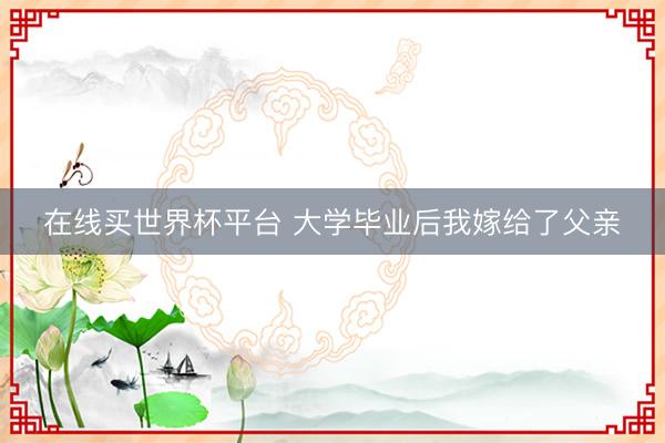 在线买世界杯平台 大学毕业后我嫁给了父亲