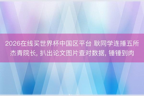 2026在线买世界杯中国区平台 耿同学连捶五所杰青院长， 扒出论文图片查对数据， 锤锤到肉