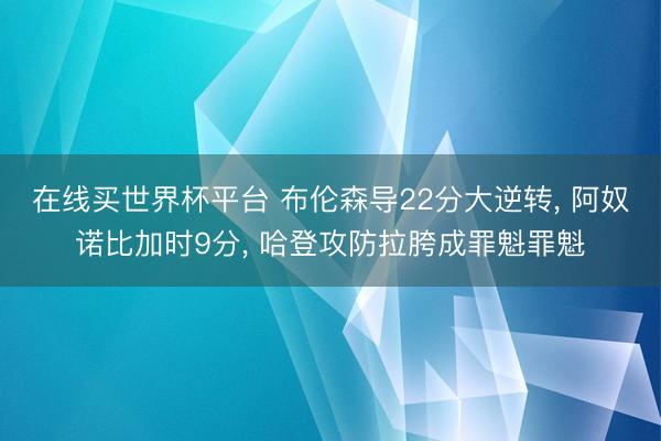 在线买世界杯平台 布伦森导22分大逆转， 阿奴诺比加时9分， 哈登攻防拉胯成罪魁罪魁