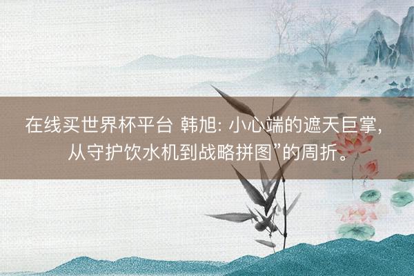 在线买世界杯平台 韩旭: 小心端的遮天巨掌, 从守护饮水机到战略拼图”的周折。
