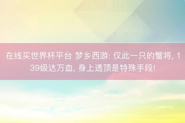 在线买世界杯平台 梦乡西游: 仅此一只的蟹将， 139级达万血， 身上透顶是特殊手段!