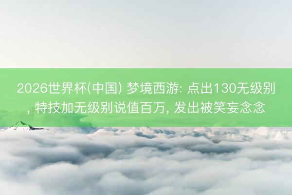 2026世界杯(中国) 梦境西游: 点出130无级别， 特技加无级别说值百万， 发出被笑妄念念