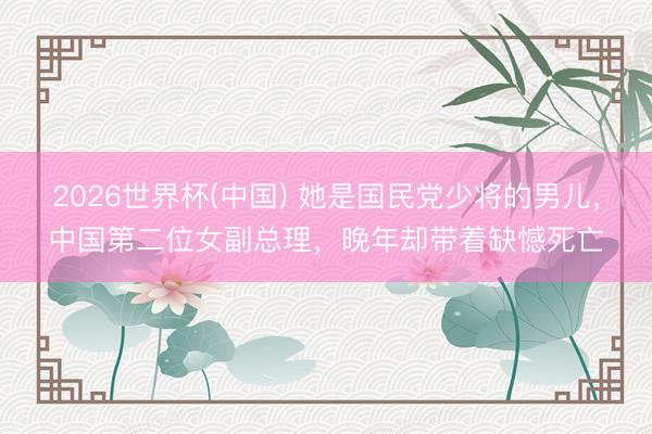 2026世界杯(中国) 她是国民党少将的男儿，中国第二位女副总理，晚年却带着缺憾死亡