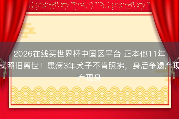 2026在线买世界杯中国区平台 正本他11年前就照旧离世！患病3年犬子不肯照拂，身后争遗产现身