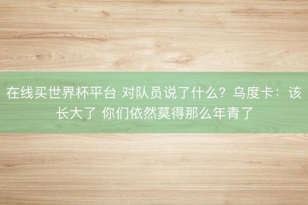 在线买世界杯平台 对队员说了什么？乌度卡：该长大了 你们依然莫得那么年青了