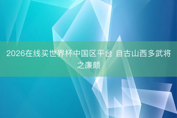 2026在线买世界杯中国区平台 自古山西多武将之廉颇
