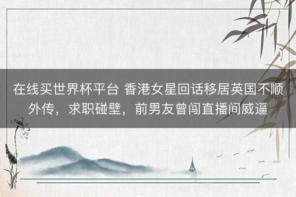 在线买世界杯平台 香港女星回话移居英国不顺外传，求职碰壁，前男友曾闯直播间威逼