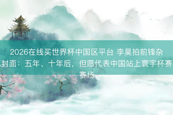 2026在线买世界杯中国区平台 李昊拍前锋杂志封面：五年、十年后，但愿代表中国站上寰宇杯赛场
