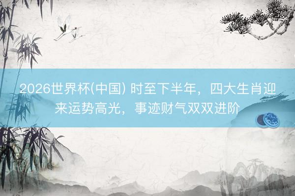 2026世界杯(中国) 时至下半年，四大生肖迎来运势高光，事迹财气双双进阶