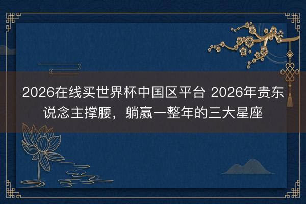 2026在线买世界杯中国区平台 2026年贵东说念主撑腰，躺赢一整年的三大星座
