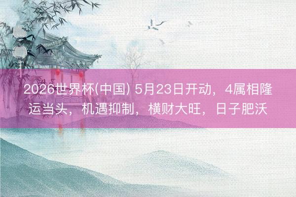 2026世界杯(中国) 5月23日开动，4属相隆运当头，机遇抑制，横财大旺，日子肥沃