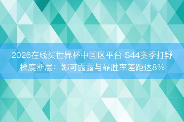 2026在线买世界杯中国区平台 S44赛季打野梯度断层：娜可露露与暃胜率差距达8%