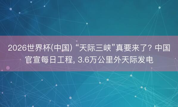 2026世界杯(中国) “天际三峡”真要来了? 中国官宣每日工程， 3.6万公里外天际发电