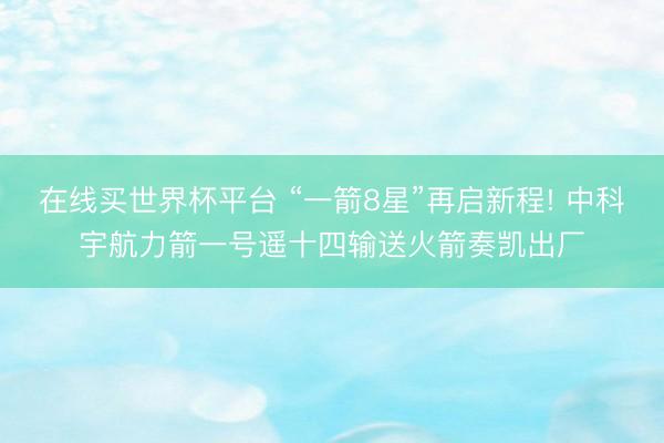 在线买世界杯平台 “一箭8星”再启新程! 中科宇航力箭一号遥十四输送火箭奏凯出厂
