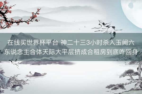 在线买世界杯平台 神二十三3小时杀入玉阙六东说念主合体天际大平层挤成合租房到底咋回身