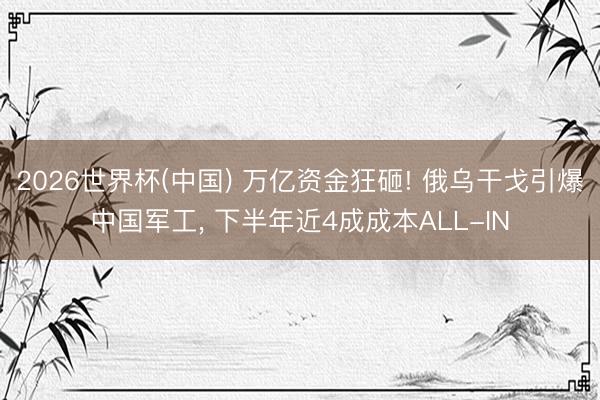 2026世界杯(中国) 万亿资金狂砸! 俄乌干戈引爆中国军工, 下半年近4成成本ALL-IN