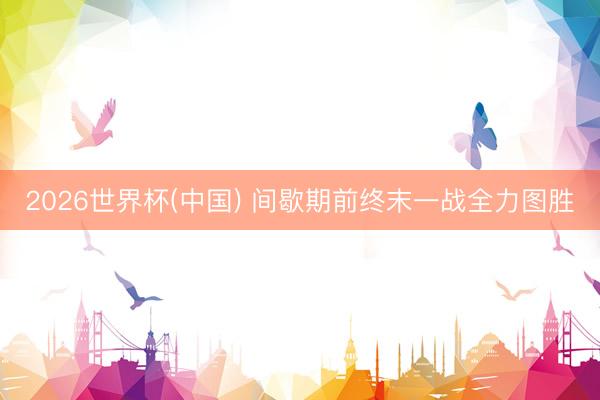 2026世界杯(中国) 间歇期前终末一战全力图胜
