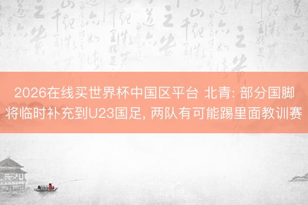 2026在线买世界杯中国区平台 北青: 部分国脚将临时补充到U23国足， 两队有可能踢里面教训赛