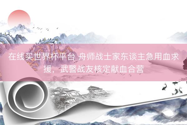 在线买世界杯平台 舟师战士家东谈主急用血求援，武警战友核定献血合营