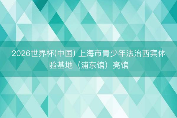 2026世界杯(中国) 上海市青少年法治西宾体验基地（浦东馆）亮馆