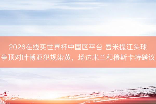 2026在线买世界杯中国区平台 吾米提江头球争顶对叶博亚犯规染黄，场边米兰和穆斯卡特磋议
