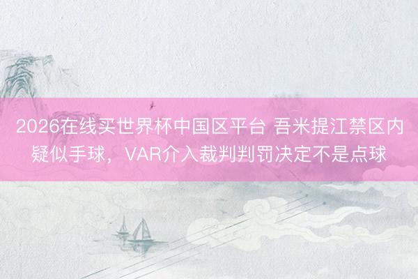 2026在线买世界杯中国区平台 吾米提江禁区内疑似手球，VAR介入裁判判罚决定不是点球
