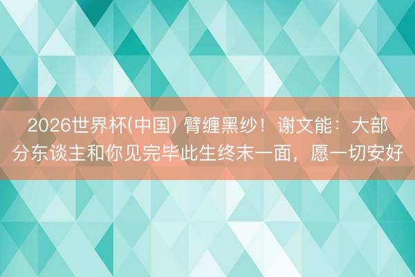 2026世界杯(中国) 臂缠黑纱！谢文能：大部分东谈主和你见完毕此生终末一面，愿一切安好