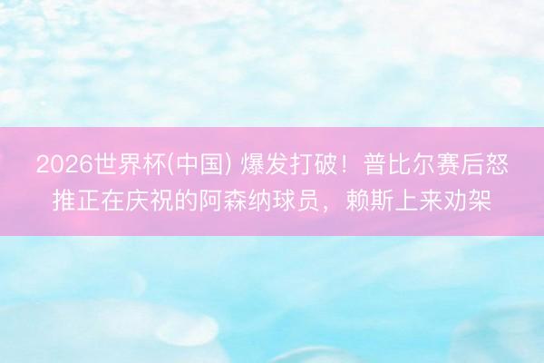 2026世界杯(中国) 爆发打破！普比尔赛后怒推正在庆祝的阿森纳球员，<a href=