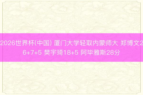 2026世界杯(中国) 厦门大学轻取内蒙师大 郑博文26+7+5 樊宇琦18+5 阿毕雅斯28分