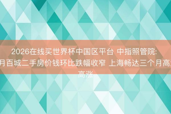 2026在线买世界杯中国区平台 中指照管院: 5月百城二手房价钱环比跌幅收窄 上海畅达三个月高涨