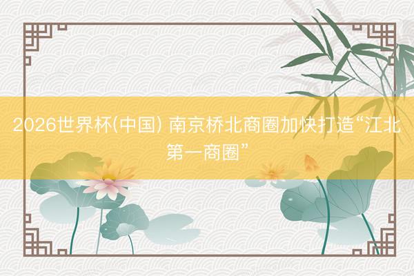 2026世界杯(中国) 南京桥北商圈加快打造“江北第一商圈”