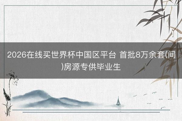 2026在线买世界杯中国区平台 首批8万余套(间)房源专供毕业生