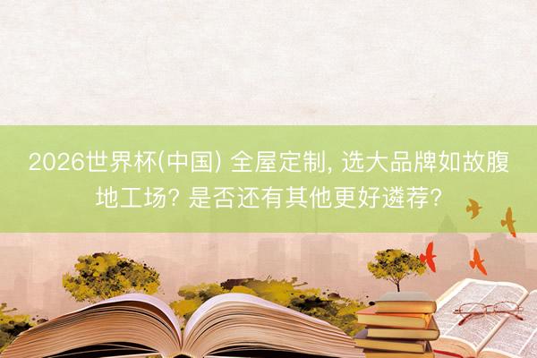 2026世界杯(中国) 全屋定制， 选大品牌如故腹地工场? 是否还有其他更好遴荐?
