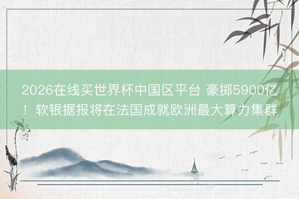 2026在线买世界杯中国区平台 豪掷5900亿！软银据报将在法国成就欧洲最大算力集群
