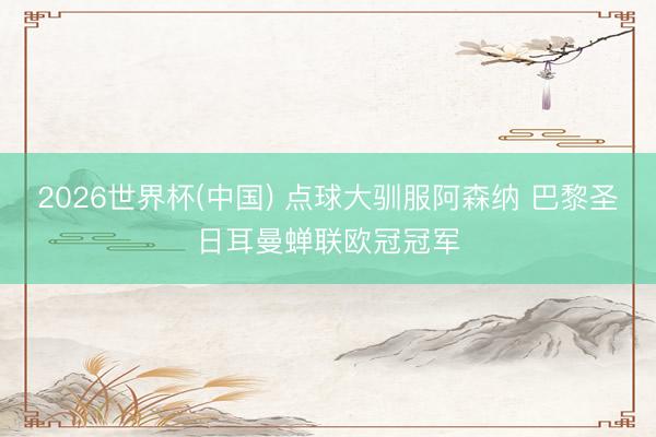 2026世界杯(中国) 点球大驯服阿森纳 巴黎圣日耳曼蝉联欧冠冠军