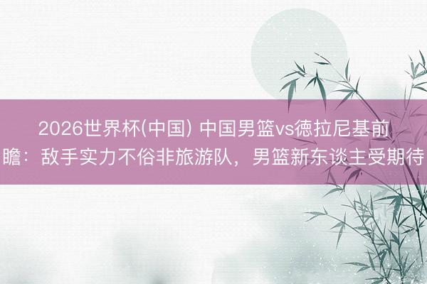 2026世界杯(中国) 中国男篮vs徳拉尼基前瞻：敌手实力不俗非旅游队，男篮新东谈主受期待