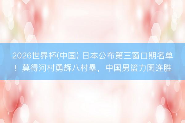 2026世界杯(中国) 日本公布第三窗口期名单!莫得河村勇辉八村塁,中国男篮力图连胜